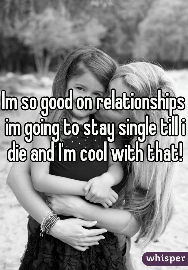 Im so good on relationships im going to stay single till i die and I'm cool with that!