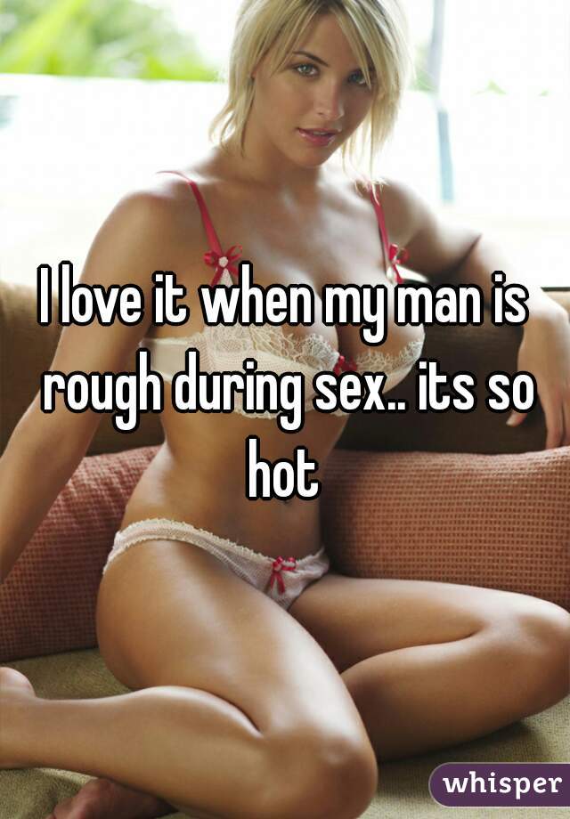 I love it when my man is rough during sex.. its so hot 