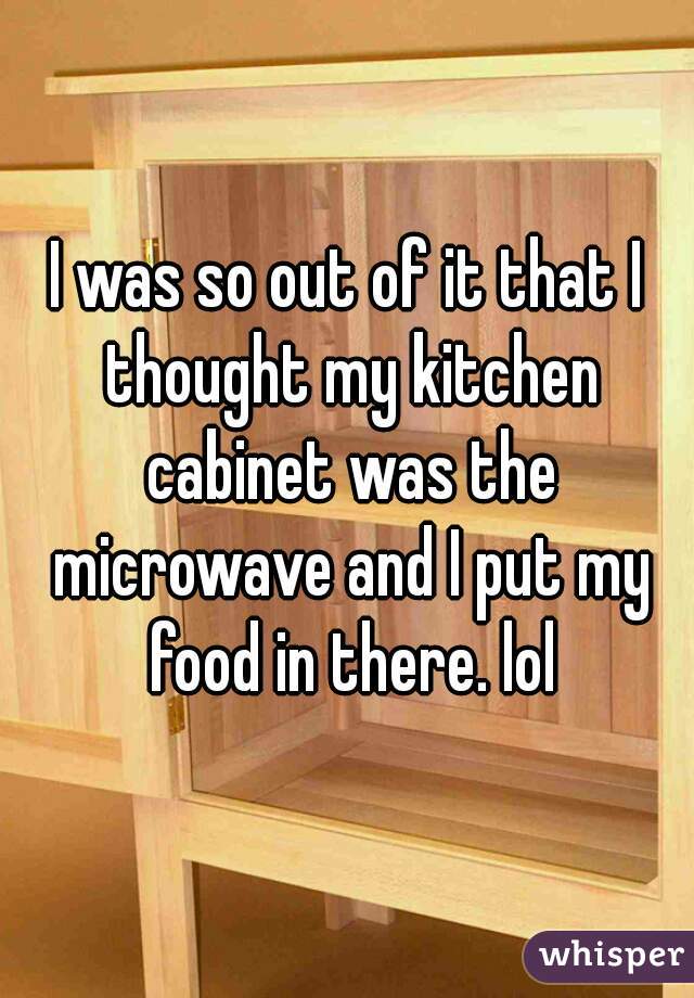 I was so out of it that I thought my kitchen cabinet was the microwave and I put my food in there. lol