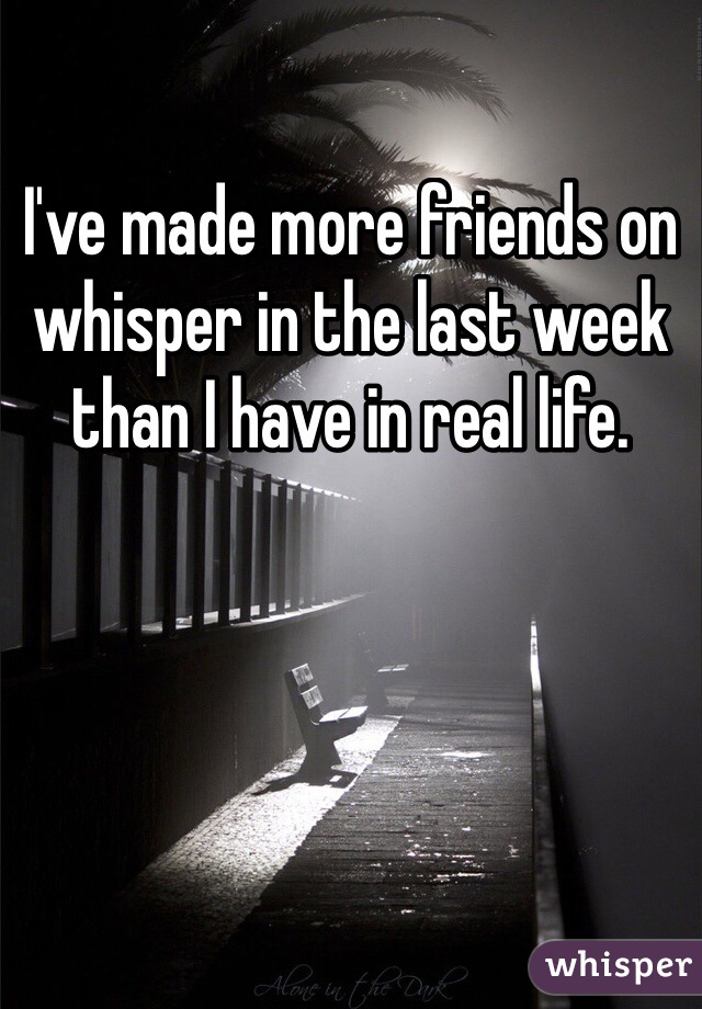 I've made more friends on whisper in the last week than I have in real life.