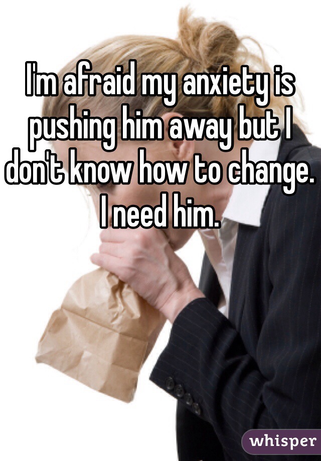 I'm afraid my anxiety is pushing him away but I don't know how to change.
I need him.