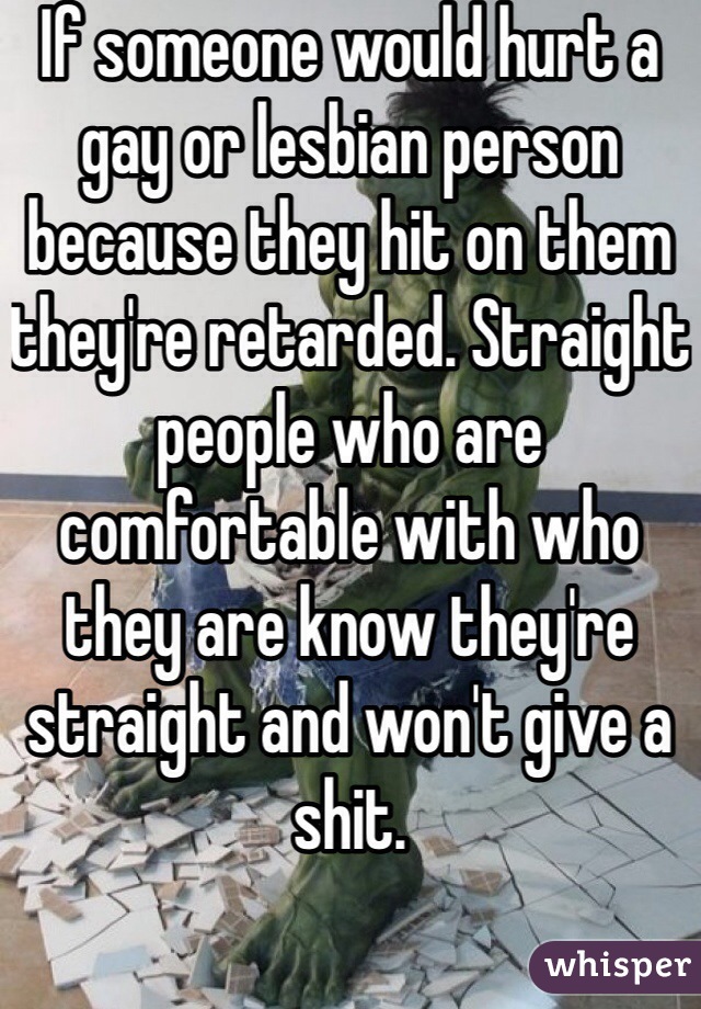 If someone would hurt a gay or lesbian person because they hit on them they're retarded. Straight people who are comfortable with who they are know they're straight and won't give a shit. 