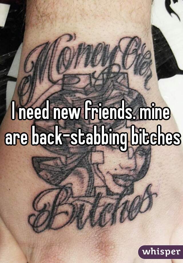 I need new friends. mine are back-stabbing bitches