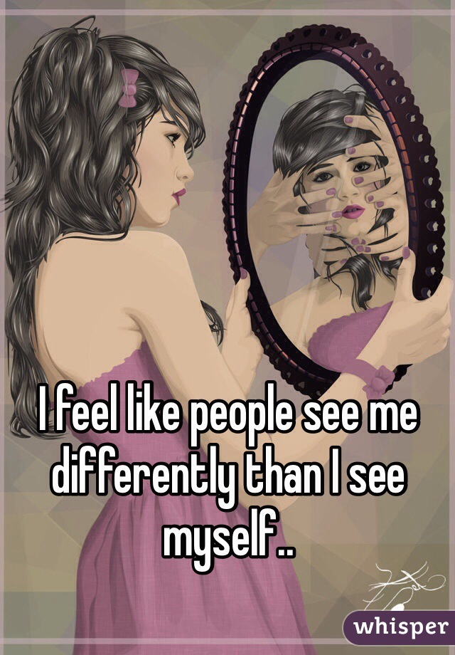 I feel like people see me differently than I see myself..


