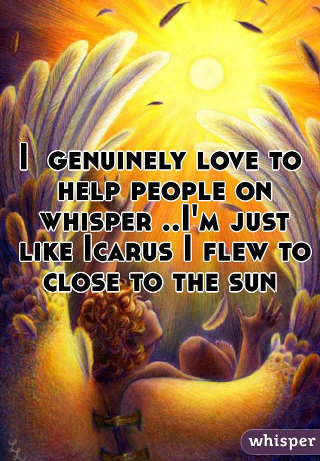 I  genuinely love to help people on whisper ..I'm just like Icarus I flew to close to the sun 