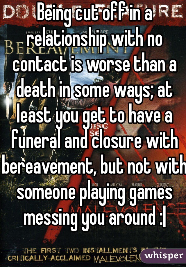 Being cut off in a relationship with no contact is worse than a death in some ways; at least you get to have a funeral and closure with bereavement, but not with someone playing games messing you around :|