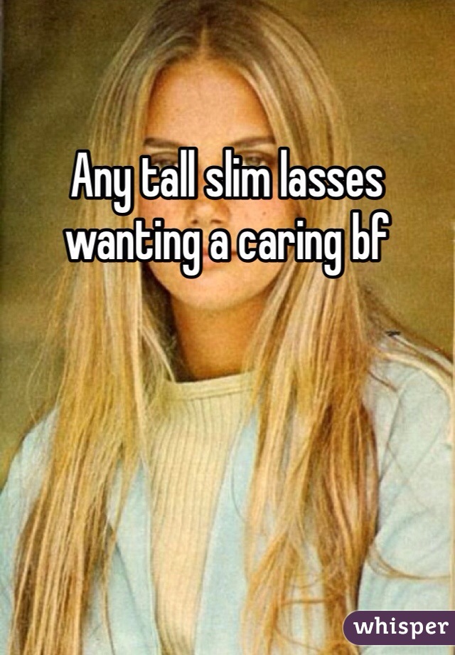 Any tall slim lasses wanting a caring bf