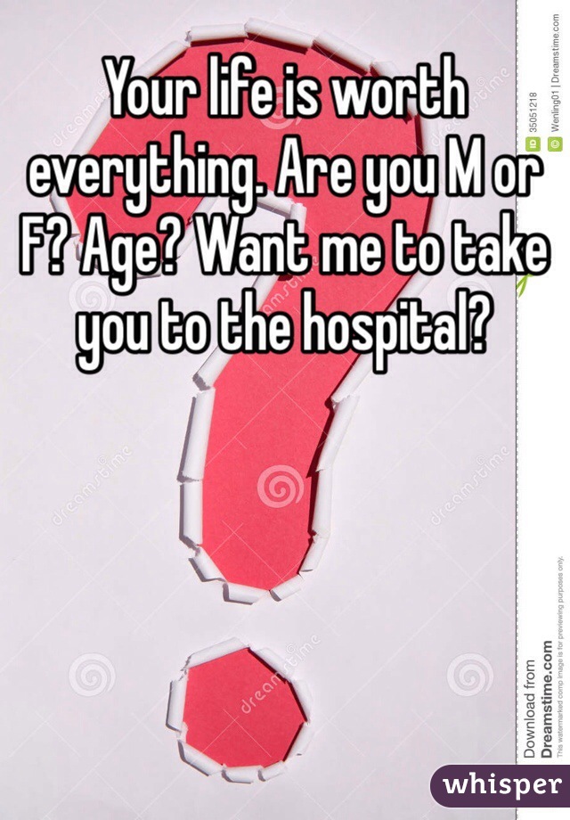 Your life is worth everything. Are you M or F? Age? Want me to take you to the hospital?