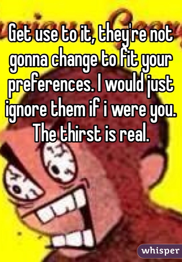 Get use to it, they're not gonna change to fit your preferences. I would just ignore them if i were you. The thirst is real.