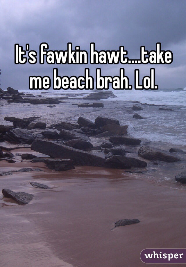 It's fawkin hawt....take me beach brah. Lol. 