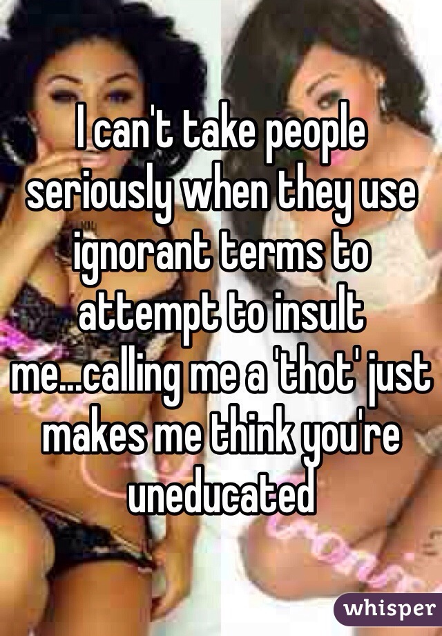 I can't take people seriously when they use ignorant terms to attempt to insult me...calling me a 'thot' just makes me think you're uneducated 