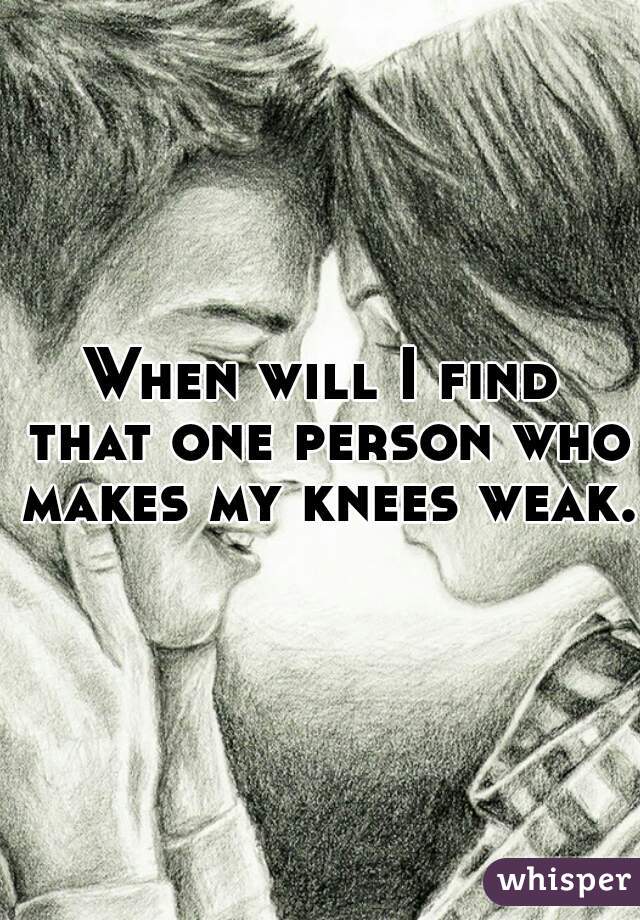 When will I find that one person who makes my knees weak.