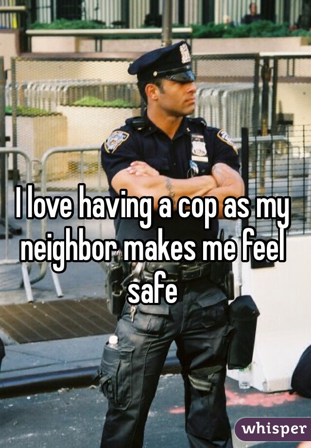 I love having a cop as my neighbor makes me feel safe 