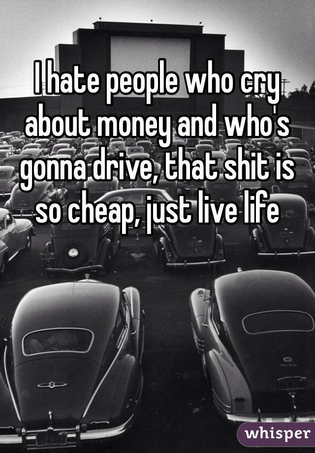 I hate people who cry about money and who's gonna drive, that shit is so cheap, just live life 