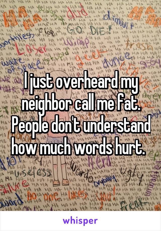 I just overheard my neighbor call me fat. People don't understand how much words hurt.  