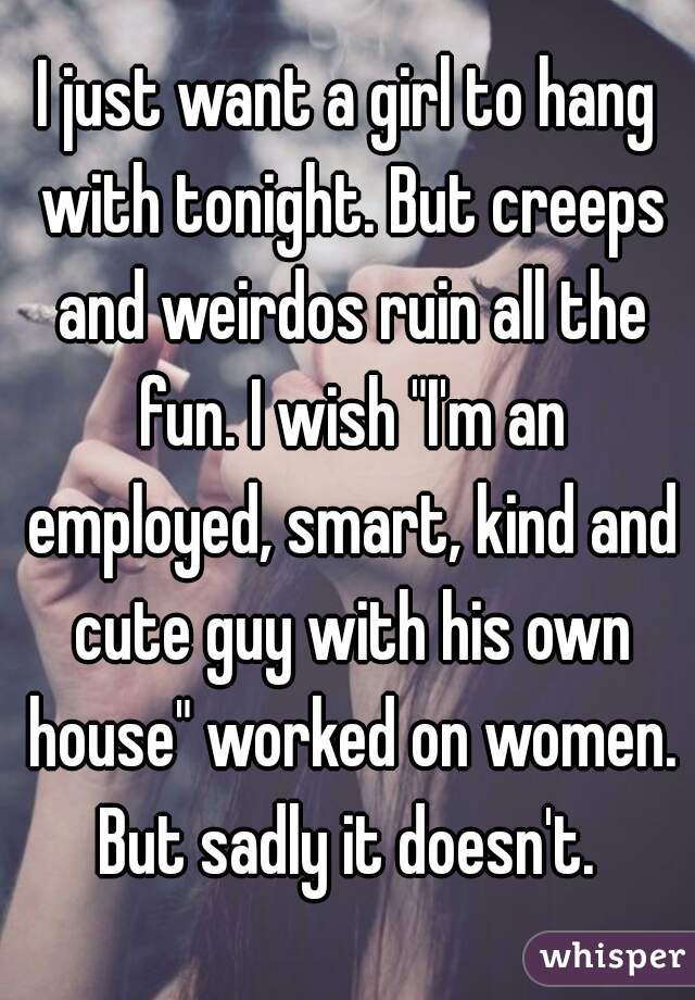 I just want a girl to hang with tonight. But creeps and weirdos ruin all the fun. I wish "I'm an employed, smart, kind and cute guy with his own house" worked on women. But sadly it doesn't. 