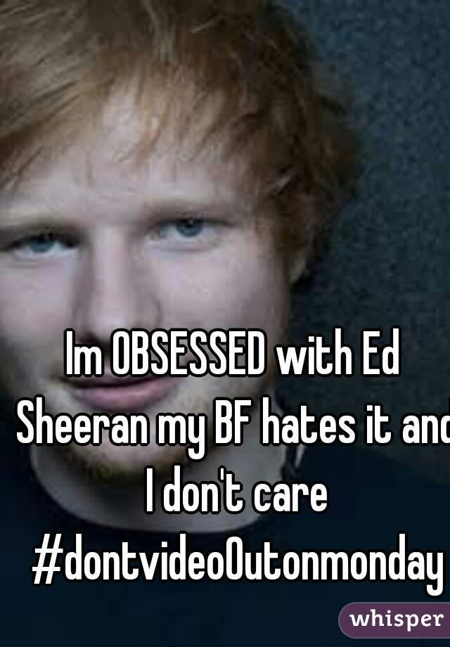 Im OBSESSED with Ed Sheeran my BF hates it and I don't care #dontvideoOutonmonday