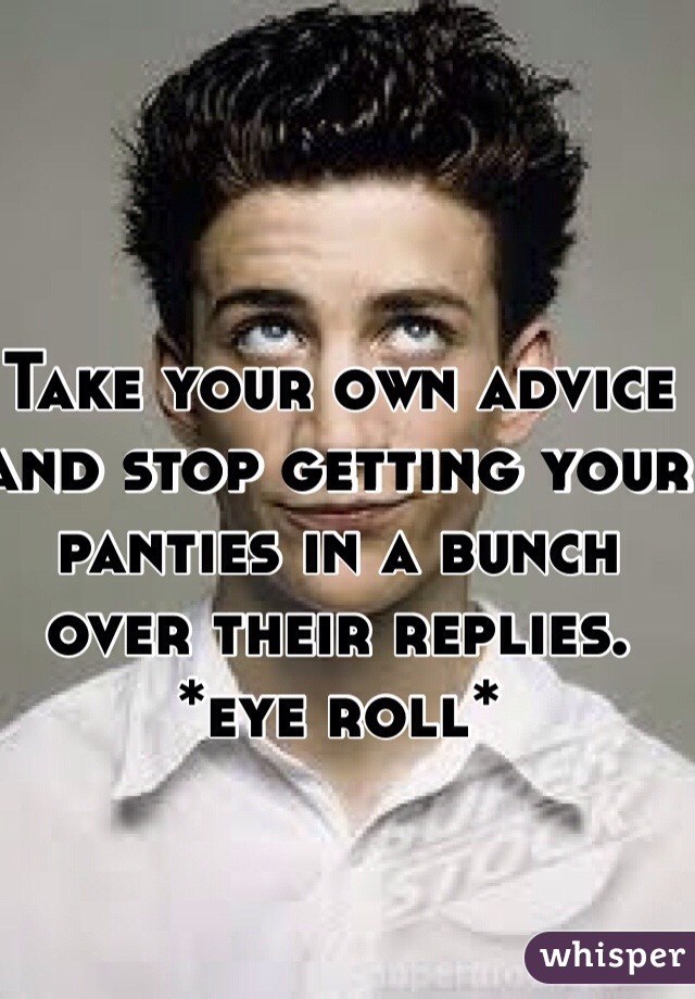 Take your own advice and stop getting your panties in a bunch over their replies. *eye roll*