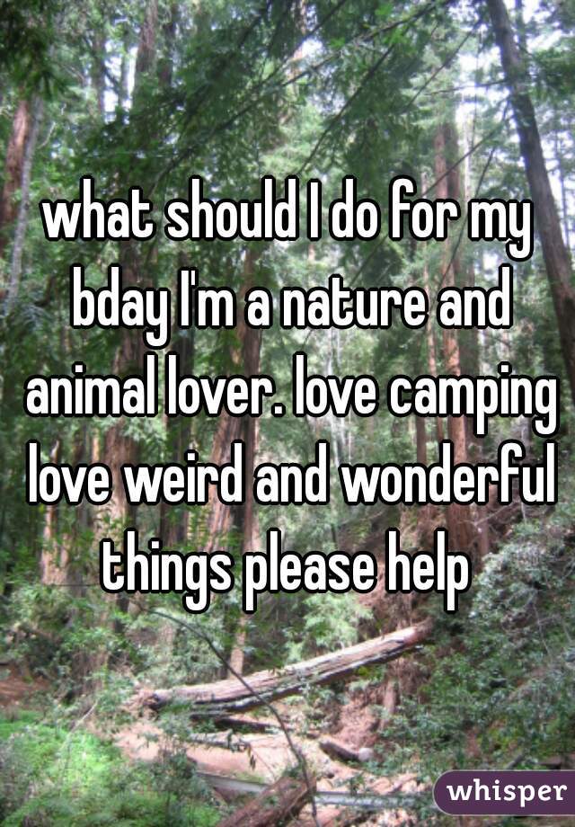 what should I do for my bday I'm a nature and animal lover. love camping love weird and wonderful things please help 
