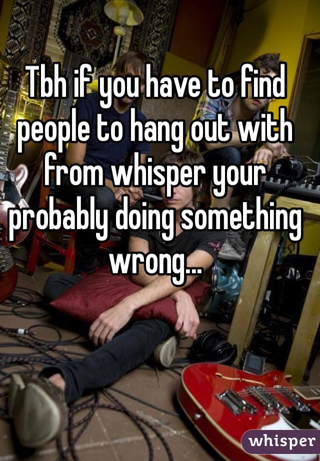 Tbh if you have to find people to hang out with from whisper your probably doing something wrong...