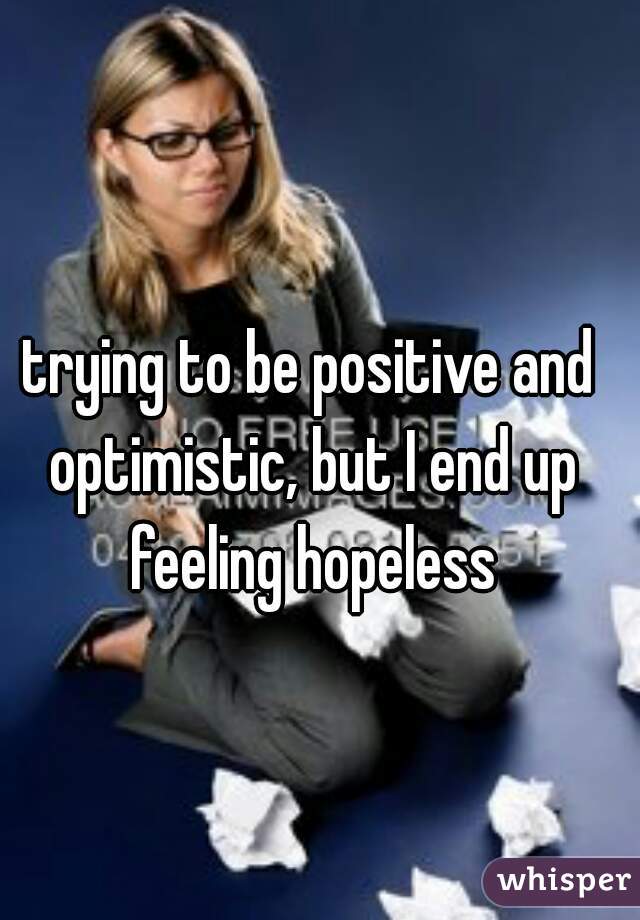 trying to be positive and optimistic, but I end up feeling hopeless