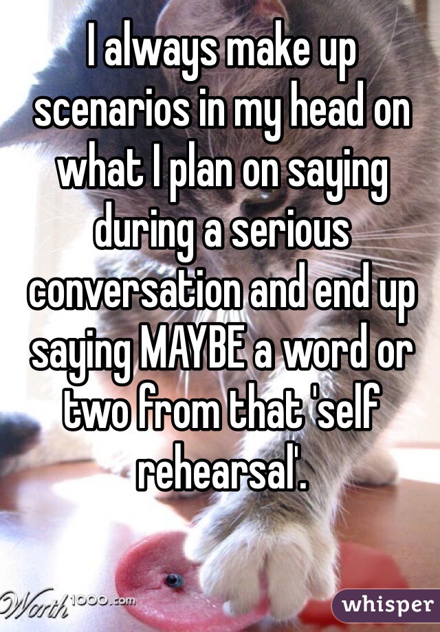 I always make up scenarios in my head on what I plan on saying during a serious conversation and end up saying MAYBE a word or two from that 'self rehearsal'.
