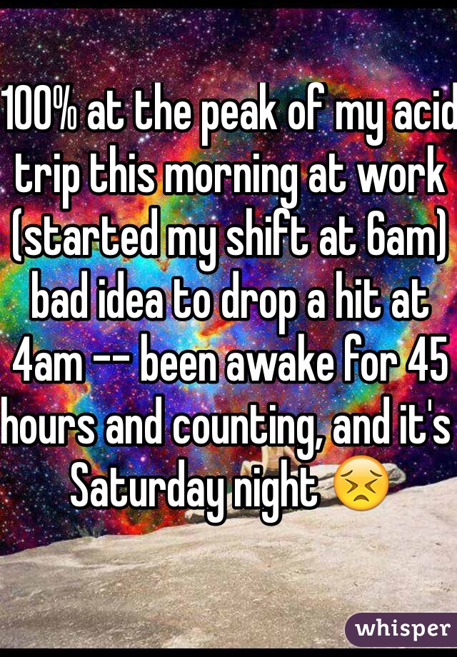 100% at the peak of my acid trip this morning at work (started my shift at 6am) bad idea to drop a hit at 4am -- been awake for 45 hours and counting, and it's Saturday night 😣