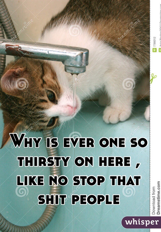 Why is ever one so thirsty on here ,
like no stop that shit people 