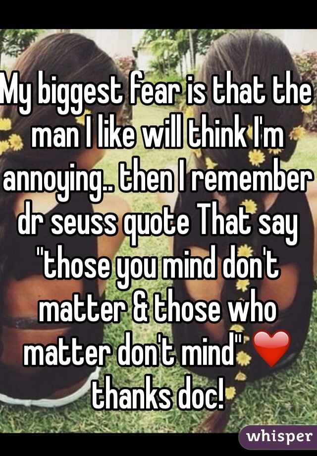 My biggest fear is that the man I like will think I'm annoying.. then I remember dr seuss quote That say "those you mind don't matter & those who matter don't mind" ❤️
thanks doc!