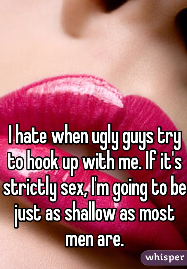 I hate when ugly guys try to hook up with me. If it's strictly sex, I'm going to be just as shallow as most men are. 