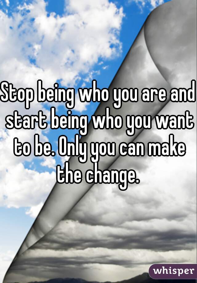 Stop being who you are and start being who you want to be. Only you can make the change. 