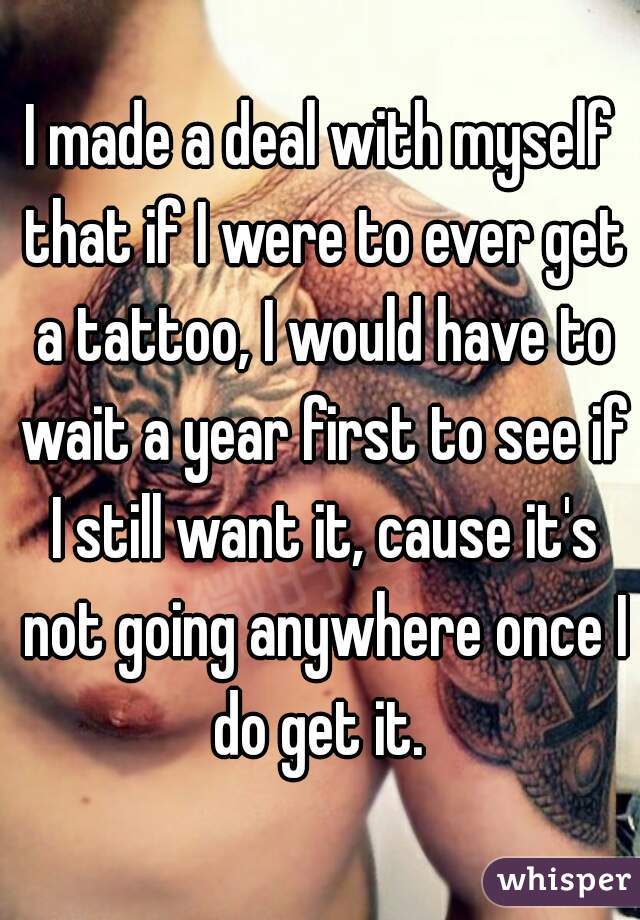 I made a deal with myself that if I were to ever get a tattoo, I would have to wait a year first to see if I still want it, cause it's not going anywhere once I do get it. 