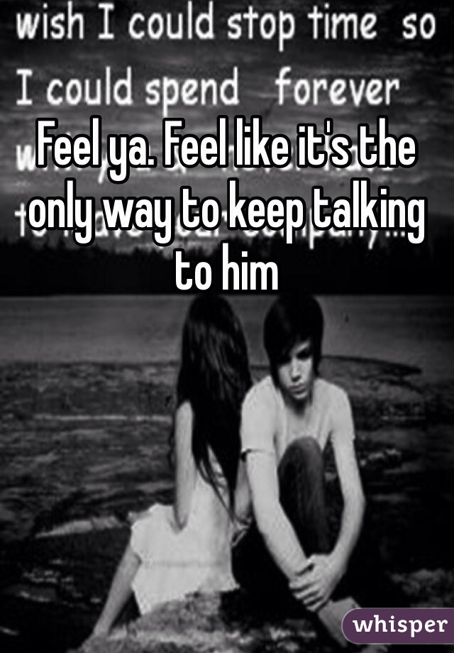 Feel ya. Feel like it's the only way to keep talking to him 