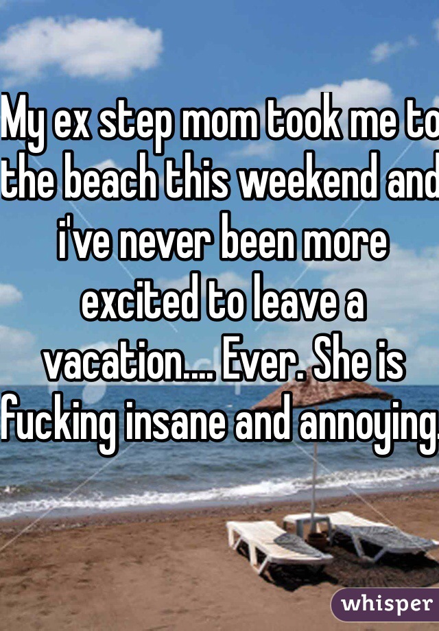 My ex step mom took me to the beach this weekend and i've never been more excited to leave a vacation.... Ever. She is fucking insane and annoying. 