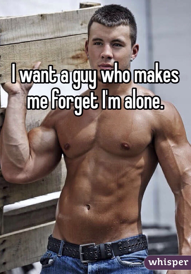 I want a guy who makes me forget I'm alone.