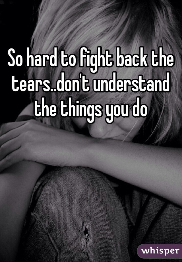 So hard to fight back the tears..don't understand the things you do 