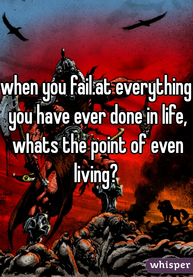 when you fail.at everything you have ever done in life, whats the point of even living? 
