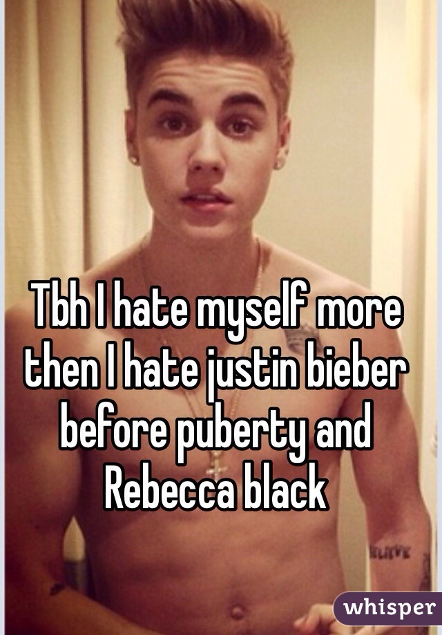 Tbh I hate myself more then I hate justin bieber before puberty and Rebecca black