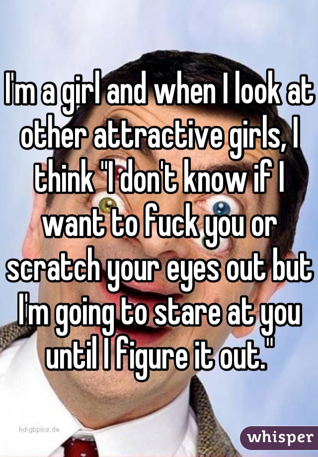 I'm a girl and when I look at other attractive girls, I think "I don't know if I want to fuck you or scratch your eyes out but I'm going to stare at you until I figure it out."