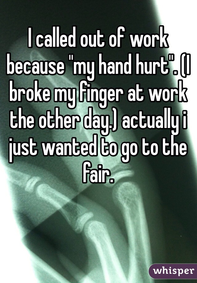 I called out of work because "my hand hurt". (I broke my finger at work the other day.) actually i just wanted to go to the fair.