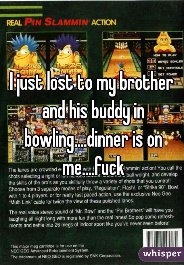 I just lost to my brother and his buddy in bowling....dinner is on me....fuck