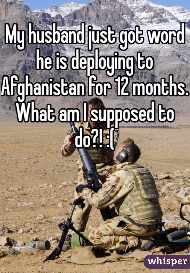 My husband just got word he is deploying to Afghanistan for 12 months. What am I supposed to do?! :( 