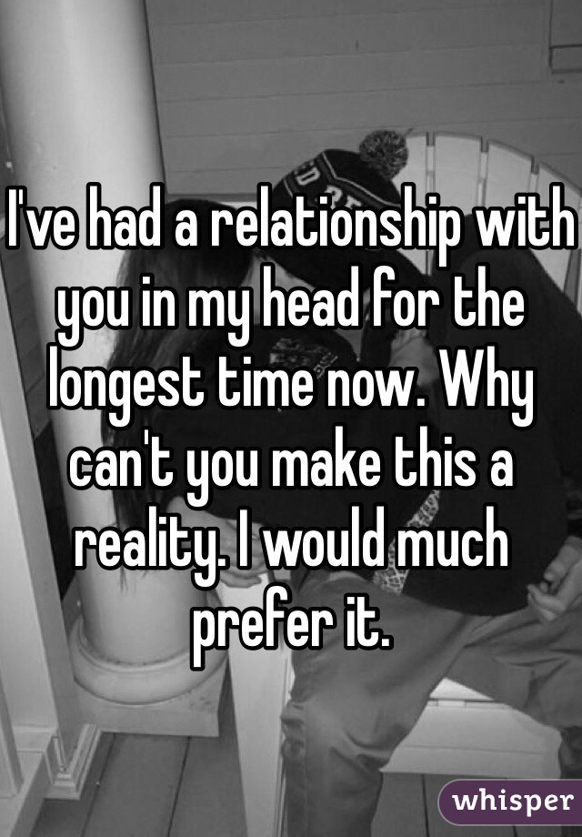 I've had a relationship with you in my head for the longest time now. Why can't you make this a reality. I would much prefer it. 