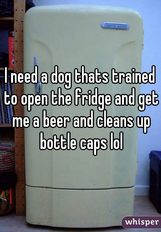 I need a dog thats trained to open the fridge and get me a beer and cleans up bottle caps lol