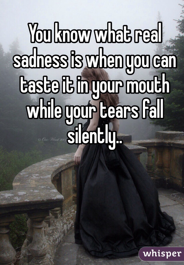 You know what real sadness is when you can taste it in your mouth while your tears fall silently..