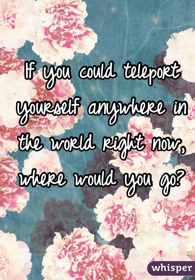 If you could teleport yourself anywhere in the world right now, where would you go?