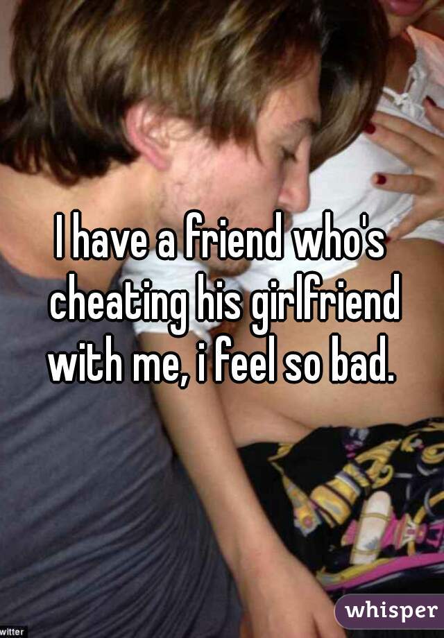 I have a friend who's cheating his girlfriend with me, i feel so bad. 