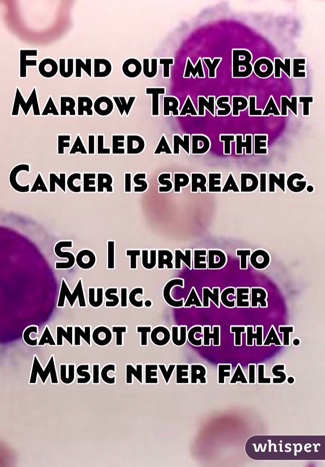 Found out my Bone Marrow Transplant failed and the Cancer is spreading.

So I turned to Music. Cancer cannot touch that. Music never fails. 

