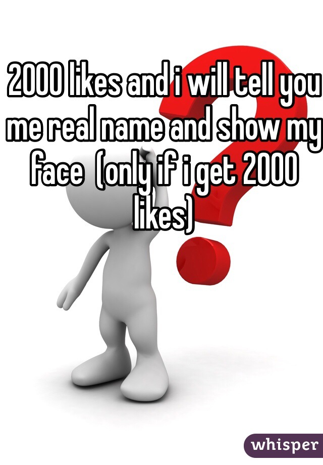2000 likes and i will tell you me real name and show my face  (only if i get 2000 likes)