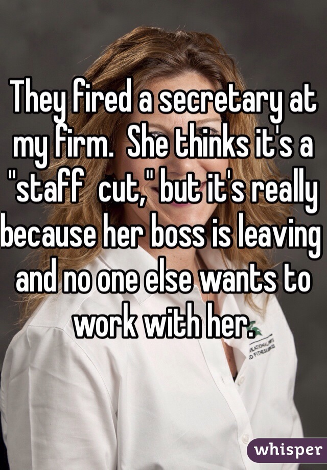 They fired a secretary at my firm.  She thinks it's a "staff  cut," but it's really because her boss is leaving and no one else wants to work with her.